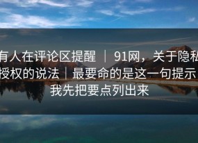 有人在评论区提醒 ｜ 91网，关于隐私授权的说法｜最要命的是这一句提示！我先把要点列出来