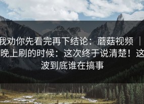 我劝你先看完再下结论：蘑菇视频 ｜ 晚上刷的时候：这次终于说清楚！这波到底谁在搞事