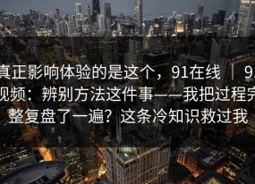 真正影响体验的是这个，91在线 ｜ 91视频：辨别方法这件事——我把过程完整复盘了一遍？这条冷知识救过我