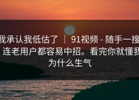 我承认我低估了 ｜ 91视频 - 随手一搜 - 连老用户都容易中招。看完你就懂我为什么生气