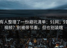 有人整理了一份避坑清单：91网；91视频？别被带节奏，但也别装瞎