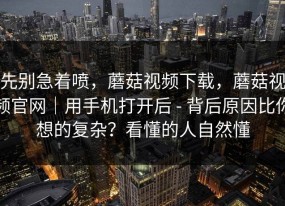 先别急着喷，蘑菇视频下载，蘑菇视频官网｜用手机打开后 - 背后原因比你想的复杂？看懂的人自然懂