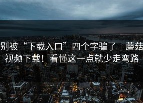 别被“下载入口”四个字骗了｜蘑菇视频下载！看懂这一点就少走弯路