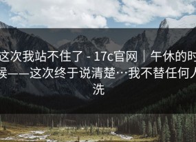 这次我站不住了 - 17c官网｜午休的时候——这次终于说清楚…我不替任何人洗