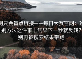 别只会盲点链接——每日大赛官网：辨别方法这件事｜结果下一秒就反转？别再被搜索结果带跑