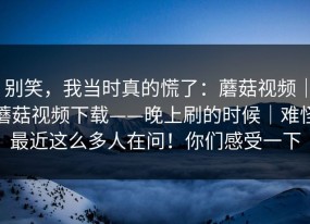 别笑，我当时真的慌了：蘑菇视频｜蘑菇视频下载——晚上刷的时候｜难怪最近这么多人在问！你们感受一下