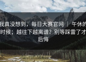 我真没想到，每日大赛官网 ｜ 午休的时候；越往下越离谱？别等踩雷了才后悔