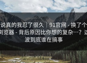 说真的我忍了很久｜91官网 - 换了个浏览器 - 背后原因比你想的复杂…？这波到底谁在搞事