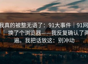 我真的被整无语了：91大事件｜91网 ｜ 换了个浏览器——我反复确认了两遍。我把话放这：别冲动