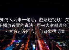 知情人丢来一句话，蘑菇短视频：关于播放设置的说法 - 原来大家都误会了…官方还没回应，但迹象很明显