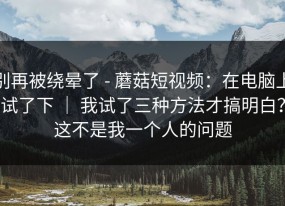 别再被绕晕了 - 蘑菇短视频：在电脑上试了下 ｜ 我试了三种方法才搞明白？这不是我一个人的问题