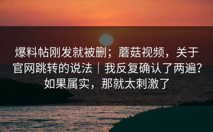 爆料帖刚发就被删；蘑菇视频，关于官网跳转的说法｜我反复确认了两遍？如果属实，那就太刺激了