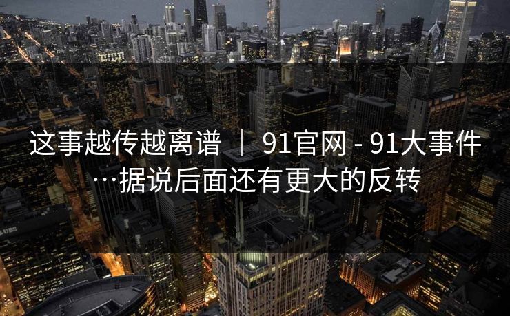 这事越传越离谱 ｜ 91官网 - 91大事件…据说后面还有更大的反转