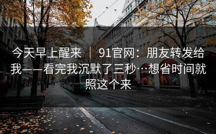 今天早上醒来 | 91官网:朋友转发给我——看完我沉默了三秒…想省时间就照这个来 今天早上醒来 | 91官网:朋友转发给我——看完我沉默了三秒…想省时间就照这个来