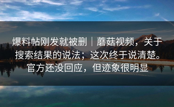 爆料帖刚发就被删｜蘑菇视频，关于搜索结果的说法；这次终于说清楚。官方还没回应，但迹象很明显
