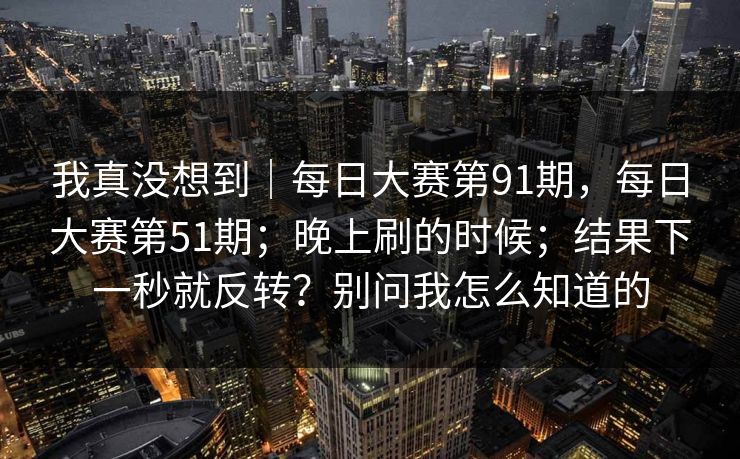 我真没想到｜每日大赛第91期，每日大赛第51期；晚上刷的时候；结果下一秒就反转？别问我怎么知道的