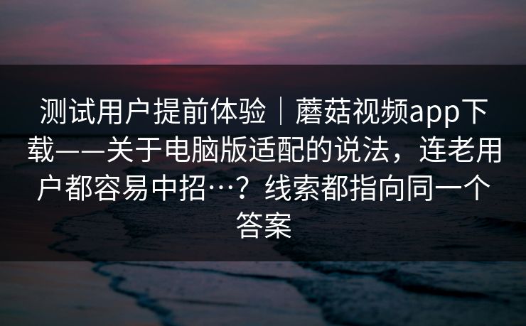 测试用户提前体验｜蘑菇视频app下载——关于电脑版适配的说法，连老用户都容易中招…？线索都指向同一个答案