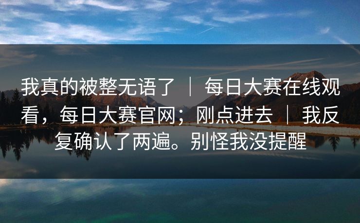 我真的被整无语了 | 每日大赛在线观看,每日大赛官网;刚点进去 | 我反复确认了两遍。别怪我没提醒 我真的被整无语了 | 每日大赛在线观看,每日大赛官网;刚点进去 | 我反复确认了两遍。别怪我没提醒