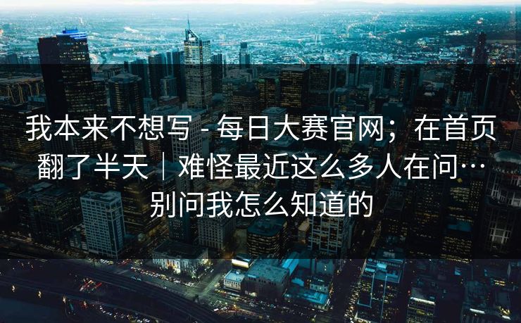 我本来不想写 - 每日大赛官网;在首页翻了半天|难怪最近这么多人在问…别问我怎么知道的 我本来不想写 - 每日大赛官网;在首页翻了半天|难怪最近这么多人在问…别问我怎么知道的