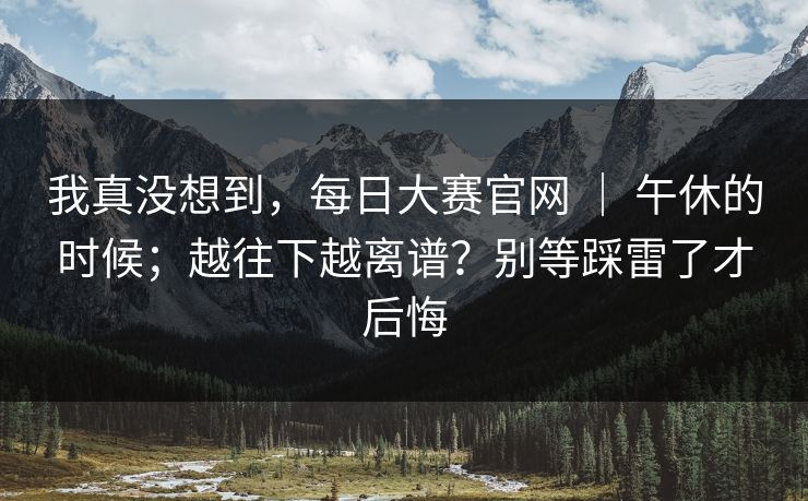 我真没想到,每日大赛官网 | 午休的时候;越往下越离谱?别等踩雷了才后悔 我真没想到,每日大赛官网 | 午休的时候;越往下越离谱?别等踩雷了才后悔