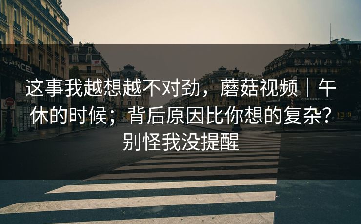 这事我越想越不对劲,蘑菇视频|午休的时候;背后原因比你想的复杂?别怪我没提醒 这事我越想越不对劲,蘑菇视频|午休的时候;背后原因比你想的复杂?别怪我没提醒