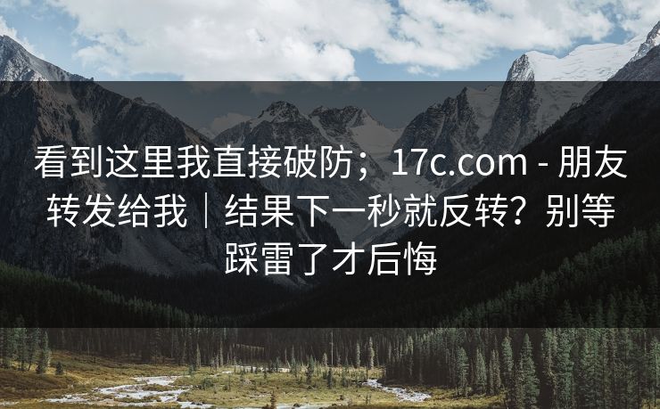 看到这里我直接破防；17c.com - 朋友转发给我｜结果下一秒就反转？别等踩雷了才后悔