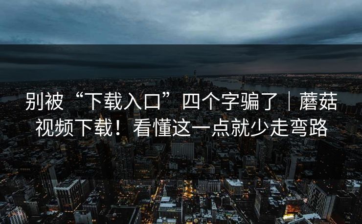 别被“下载入口”四个字骗了｜蘑菇视频下载！看懂这一点就少走弯路