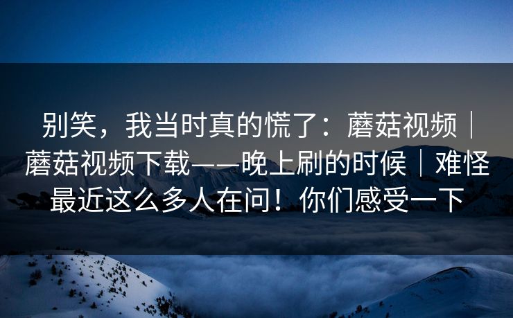 别笑,我当时真的慌了:蘑菇视频|蘑菇视频下载——晚上刷的时候|难怪最近这么多人在问!你们感受一下 别笑,我当时真的慌了:蘑菇视频|蘑菇视频下载——晚上刷的时候|难怪最近这么多人在问!你们感受一下