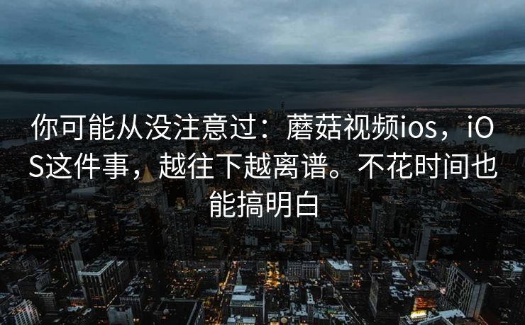你可能从没注意过：蘑菇视频ios，iOS这件事，越往下越离谱。不花时间也能搞明白