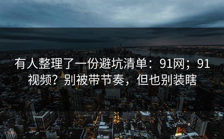 有人整理了一份避坑清单：91网；91视频？别被带节奏，但也别装瞎