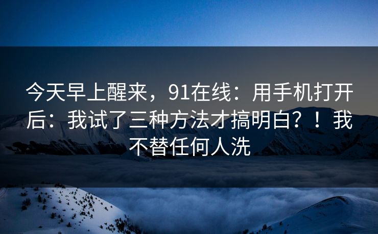 今天早上醒来,91在线:用手机打开后:我试了三种方法才搞明白?!我不替任何人洗 今天早上醒来,91在线:用手机打开后:我试了三种方法才搞明白?!我不替任何人洗