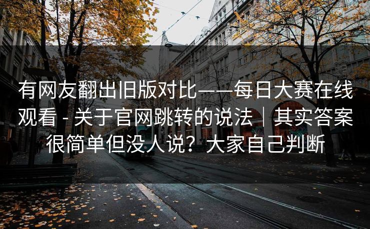 有网友翻出旧版对比——每日大赛在线观看 - 关于官网跳转的说法｜其实答案很简单但没人说？大家自己判断