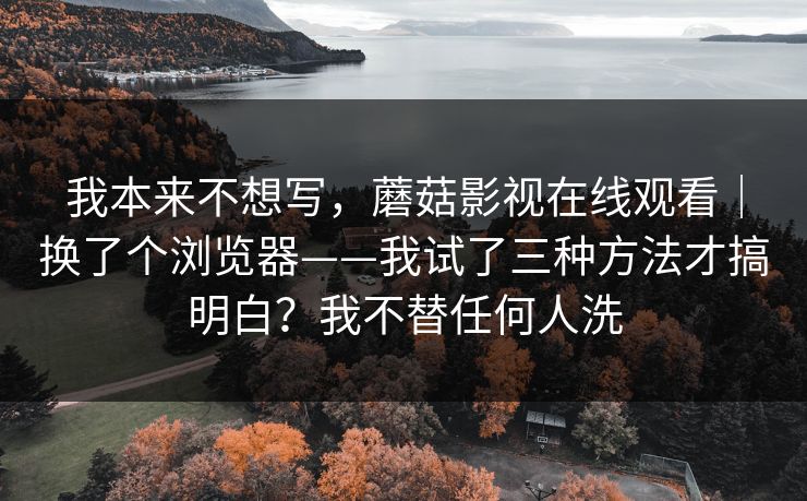 我本来不想写，蘑菇影视在线观看｜换了个浏览器——我试了三种方法才搞明白？我不替任何人洗