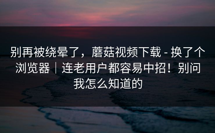 别再被绕晕了,蘑菇视频下载 - 换了个浏览器|连老用户都容易中招!别问我怎么知道的 别再被绕晕了,蘑菇视频下载 - 换了个浏览器|连老用户都容易中招!别问我怎么知道的