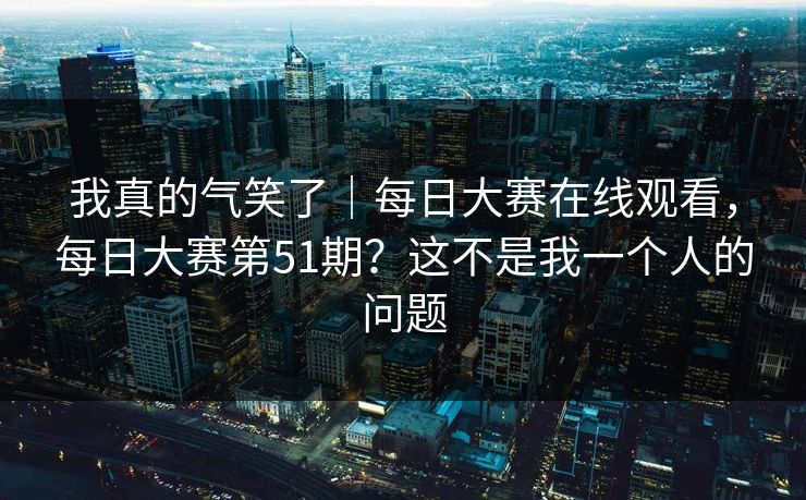 我真的气笑了|每日大赛在线观看,每日大赛第51期?这不是我一个人的问题 我真的气笑了|每日大赛在线观看,每日大赛第51期?这不是我一个人的问题