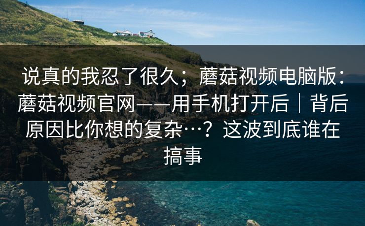 说真的我忍了很久；蘑菇视频电脑版：蘑菇视频官网——用手机打开后｜背后原因比你想的复杂…？这波到底谁在搞事