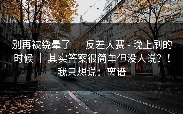 别再被绕晕了 ｜ 反差大赛 - 晚上刷的时候 ｜ 其实答案很简单但没人说？！我只想说：离谱