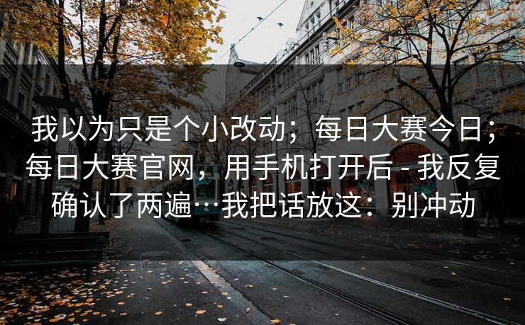 我以为只是个小改动；每日大赛今日；每日大赛官网，用手机打开后 - 我反复确认了两遍…我把话放这：别冲动